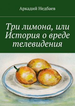 Аркадий Недбаев - Три лимона. Или История о вреде телевидения