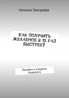 Наталья Заиграева - Как получить желаемое в 12 раз быстрее? Ошибки и секреты бывалого