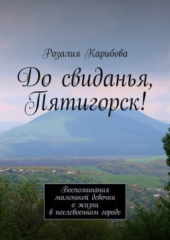 Розалия Карибова - До свиданья, Пятигорск! Воспоминания маленькой девочки о жизни в послевоенном городе