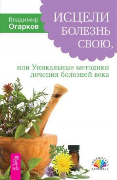 Владимир Огарков - Исцели болезнь свою, или Уникальные методики лечения болезней века