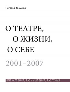 Наталья Казьмина - О театре, о жизни, о себе. Впечатления, размышления, раздумья. Том 1. 2001–2007