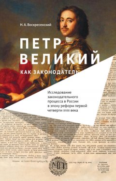 Н. Воскресенский - Петр Великий как законодатель. Исследование законодательного процесса в России в эпоху реформ первой четверти XVIII века