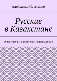 Александр Науменко - Русские в Казахстане. О российском и советском колониализме