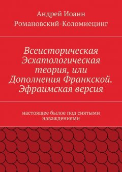 Андрей Иоанн Романовский-Коломиецинг - Всеисторическая Эсхатологическая теория, или Дополнения Франкской. Эфраимская версия. Настоящее былое под снятыми наваждениями