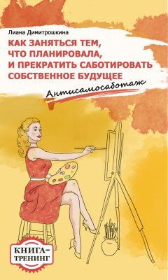 Лиана Димитрошкина - Как заняться тем, что планировала и прекратить саботировать собственное будущее. Антисамосаботаж. Книга-тренинг