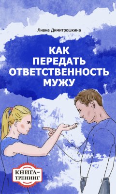 Лиана Димитрошкина - Как передать ответственность мужу. Книга-тренинг