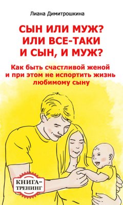 Лиана Димитрошкина - Сын или муж? Или всё-таки и сын, и муж? Как быть счастливой женой и при этом не испортить жизнь любимому сыну. Книга-тренинг