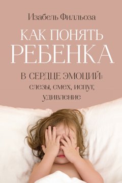 Изабель Филльоза - Как понять ребенка. В сердце эмоций: слезы, смех, испуг, удивление