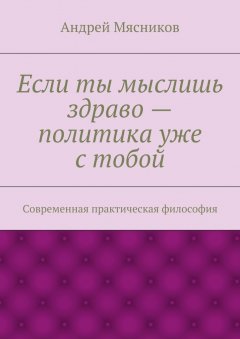 Андрей Мясников - Если ты мыслишь здраво – политика уже с тобой. Современная практическая философия