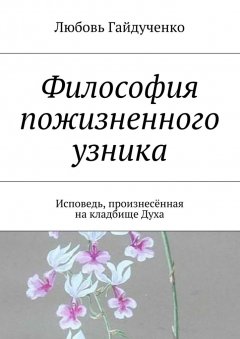 Любовь Гайдученко - Философия пожизненного узника. Исповедь, произнесённая на кладбище Духа