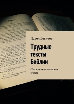 Павел Бегичев - Трудные тексты Библии. Сборник экзегетических статей