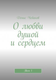 Денис Чебаков - О любви душой и сердцем. Том 1