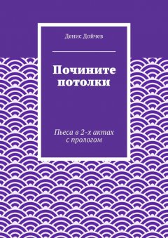 Денис Дойчев - Почините потолки. Пьеса в 2-х актах с прологом