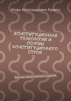 Игорь Кравец - Конституционная телеология и основы конституционного строя. Научно-практическое издание