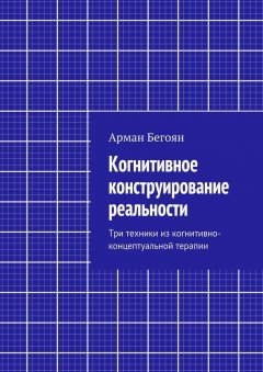 Арман Бегоян - Когнитивное конструирование реальности. Три техники из когнитивно-концептуальной терапии