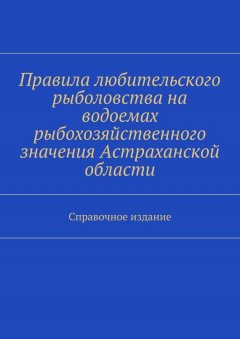 Коллектив авторов - Правила любительского рыболовства на водоемах рыбохозяйственного значения Астраханской области. Справочное издание