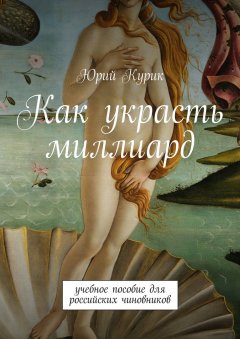 Юрий Курик - Как украсть миллиард. учебное пособие для российских чиновников