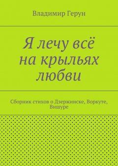 Владимир Герун - Я лечу всё на крыльях любви. Сборник стихов о Дзержинске, Воркуте, Вишуре