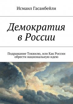 Исмаил Гасанбейли - Демократия в России. Подражание Токвилю, или Как России обрести национальную идею