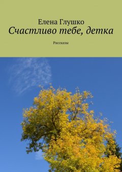 Елена Глушко - Счастливо тебе, детка. Рассказы