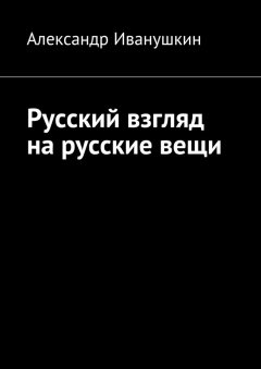 Александр Иванушкин - Русский взгляд на русские вещи