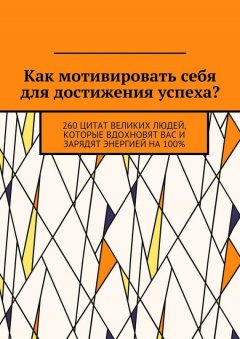 Коллектив авторов - Как мотивировать себя для достижения успеха? 260 цитат великих людей, которые вдохновят вас и зарядят энергией на 100%