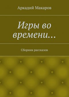 Аркадий Макаров - Игры во времени… Сборник рассказов