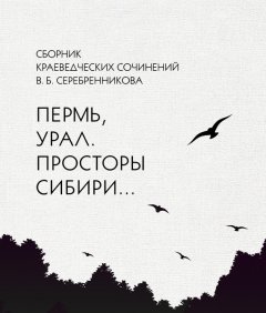 Владимир Серебренников - Сборник краеведческих сочинений В. Б. Серебренникова «Пермь, Урал. Просторы Сибири…»