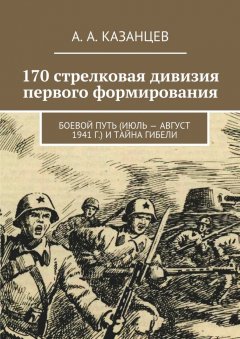 А. Казанцев - 170 стрелковая дивизия первого формирования. Боевой путь (июль – август 1941 г.) и тайна гибели