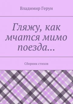 Владимир Герун - Гляжу, как мчатся мимо поезда… Сборник стихов