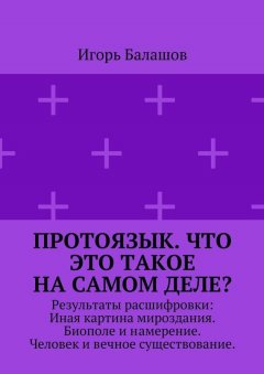 Игорь Балашов - Протоязык. Что это такое на самом деле? Результаты расшифровки: Иная картина мироздания. Биополе и намерение. Человек и вечное существование