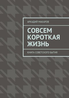 Аркадий Макаров - Совсем короткая жизнь. Книга советского бытия