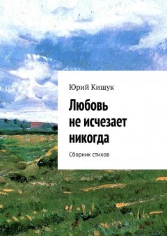 Юрий Кищук - Любовь не исчезает никогда. Сборник стихов