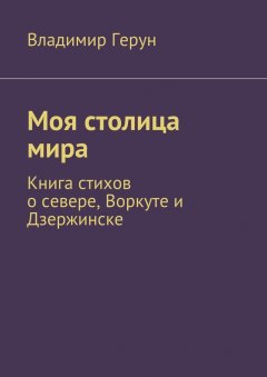 Владимир Герун - Моя столица мира. Книга стихов о севере, Воркуте и Дзержинске