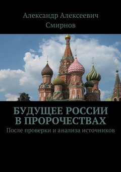 Александр Смирнов - Будущее России в пророчествах. После проверки и анализа источников