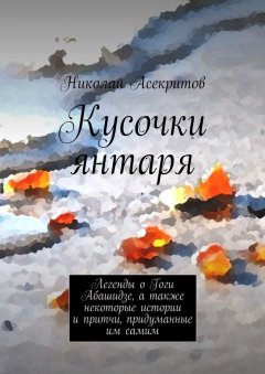 Николай Асекритов - Кусочки янтаря. Легенды о Гоги Абашидзе, а также некоторые истории и притчи, придуманные им самим