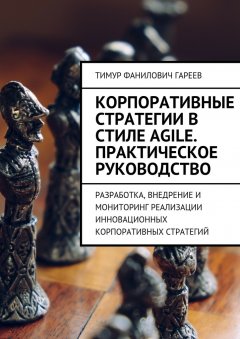 Тимур Гареев - Корпоративные стратегии в стиле Agile. Практическое руководство. Разработка, внедрение и мониторинг реализации инновационных корпоративных стратегий