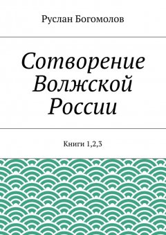 Руслан Богомолов - Сотворение Волжской России. Книги 1,2,3