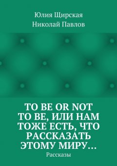 Юлия Щирская - To be or not to be, или Нам тоже есть, что рассказать этому миру… Рассказы