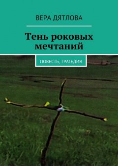 Вера Дятлова - Тень роковых мечтаний. Повесть, трагедия