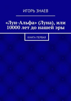 Игорь Знаев - «Лун-Альфа» (Луна), или 10000 лет до нашей эры. книга первая