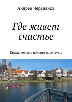Андрей Черепанов - Где живет счастье. Книга, которая покорит вашу душу