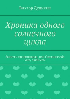 Виктор Дудихин - Хроника одного солнечного цикла. Записки провинциала, или Сказание обо мне, любимом