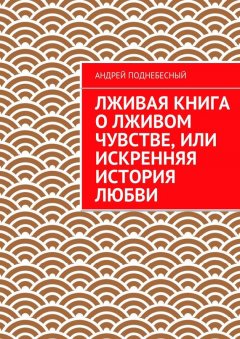 Андрей Поднебесный - Лживая книга о лживом чувстве, или Искренняя история любви