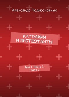 Александр Подмосковных - Католики и протестанты. Том 1. Часть 1. Глава 1