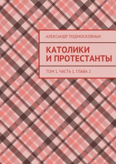 Александр Подмосковных - Католики и протестанты. Том 1. Часть 1. Глава 2