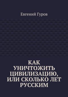 Евгений Гуров - Как уничтожить цивилизацию, или Сколько лет русским