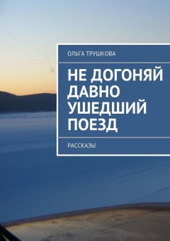 Ольга Трушкова - Не догоняй давно ушедший поезд. Рассказы