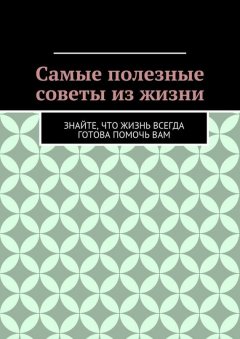 Алишер Абдалиев - Самые полезные советы из жизни. Знайте, что жизнь всегда готова помочь вам