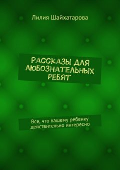 Лилия Шайхатарова - Рассказы для любознательных ребят. Все, что вашему ребенку действительно интересно